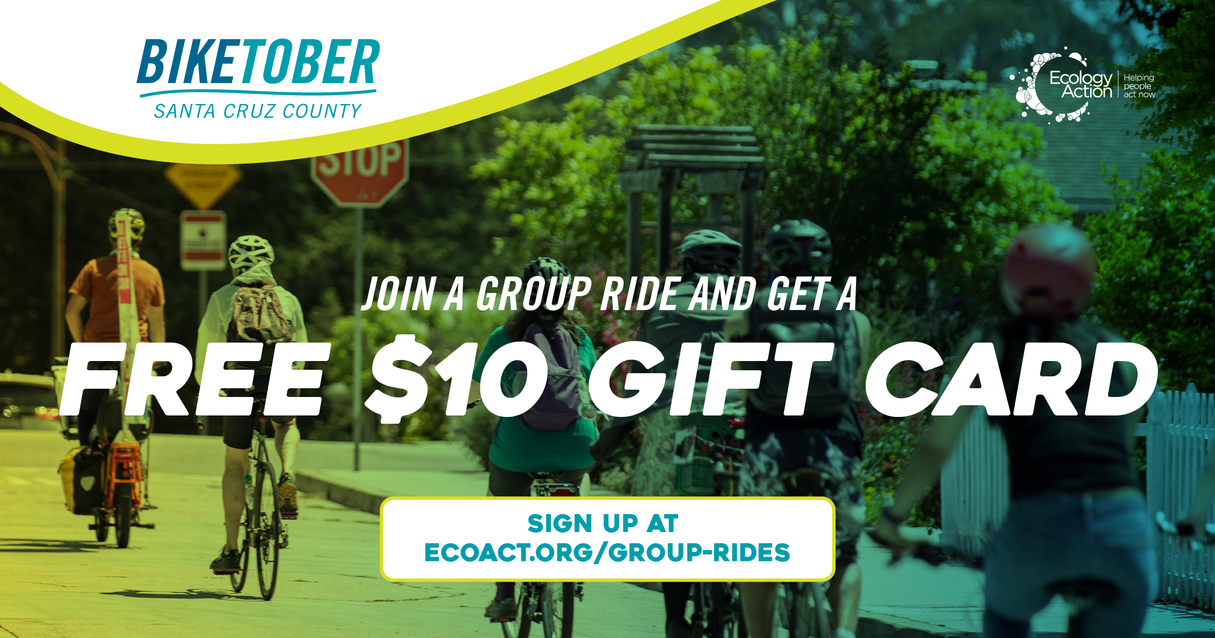 Biketober Santa Cruz County social media post with a community of bike riders riding down a street. On their right is a line of trees and in front is a stop sign. They have helmets on and the image has a green blue overlay theme. Text reads 'join a group ride and get a free $10 gift card'. Biketober Santa Cruz County social media post with a community of bike riders riding down a street. On their right is a line of trees and in front is a stop sign. They have helmets on and the image has a green blue overlay theme. Text reads 'join a group ride and get a free $10 gift card'.